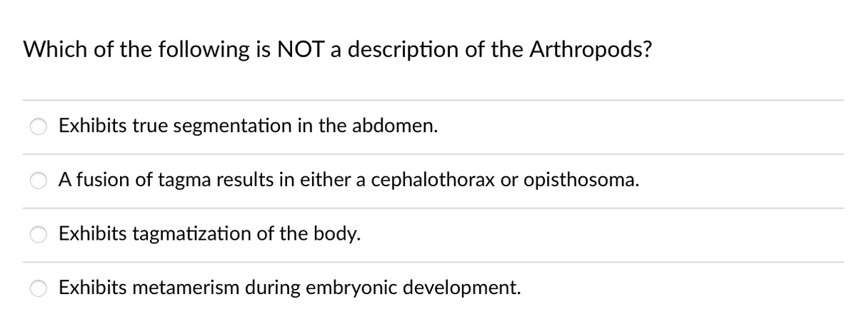 Which of the following is NOT a description of the Arthropods?
Exhibits true segmentation in the abdomen.
A fusion of tagma results in either a cephalothorax or opisthosoma.
Exhibits tagmatization of the body.
Exhibits metamerism during embryonic development.
oooo
