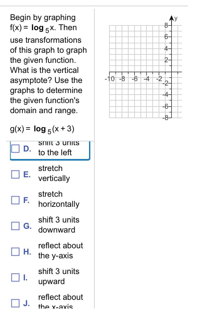 Begin by graphing
f(x) = log 5x. Then
Ay
8-
6-
use transformations
4-
of this graph to graph
the given function.
What is the vertical
2-
-10 -8
-6 -4 -2
asymptote? Use the
graphs to determine
the given function's
domain and range.
-4-
-6-
-8
g(x) = log 5(x + 3)
SNIft 3 uniTS
D.
to the left
stretch
Е.
vertically
stretch
F.
horizontally
shift 3 units
G.
downward
reflect about
Н.
the y-axis
shift 3 units
OI.
upward
reflect about
O J.
the x-axis
