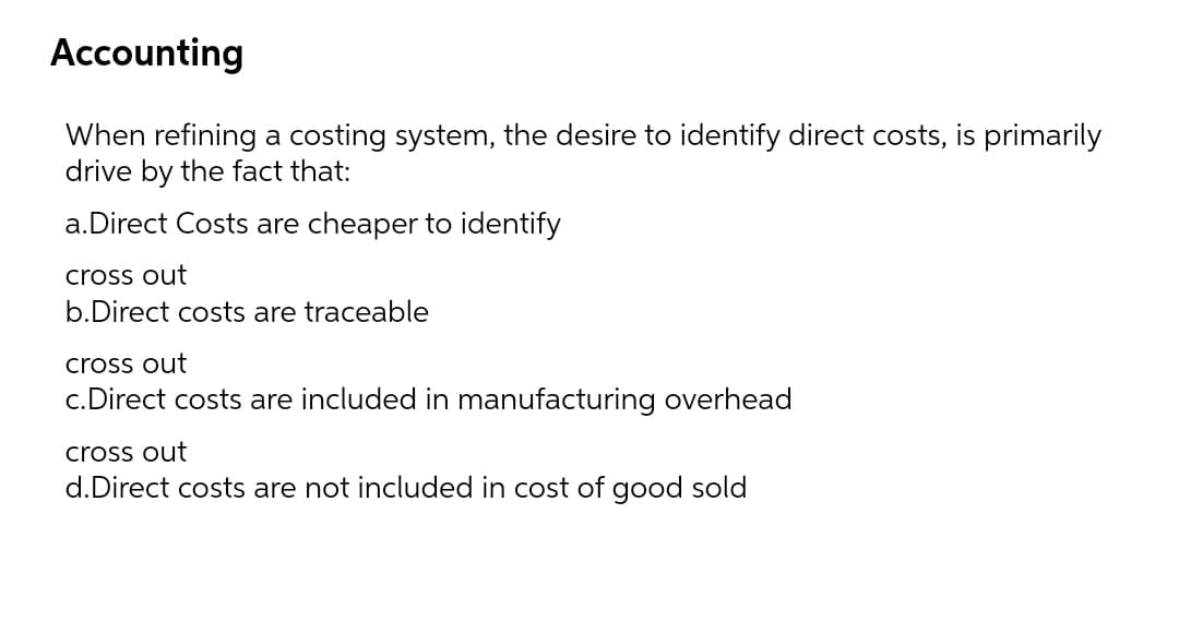 Accounting
When refining a costing system, the desire to identify direct costs, is primarily
drive by the fact that:
a.Direct Costs are cheaper to identify
cross out
b.Direct costs are traceable
cross out
c.Direct costs are included in manufacturing overhead
cross out
d.Direct costs are not included in cost of good sold
