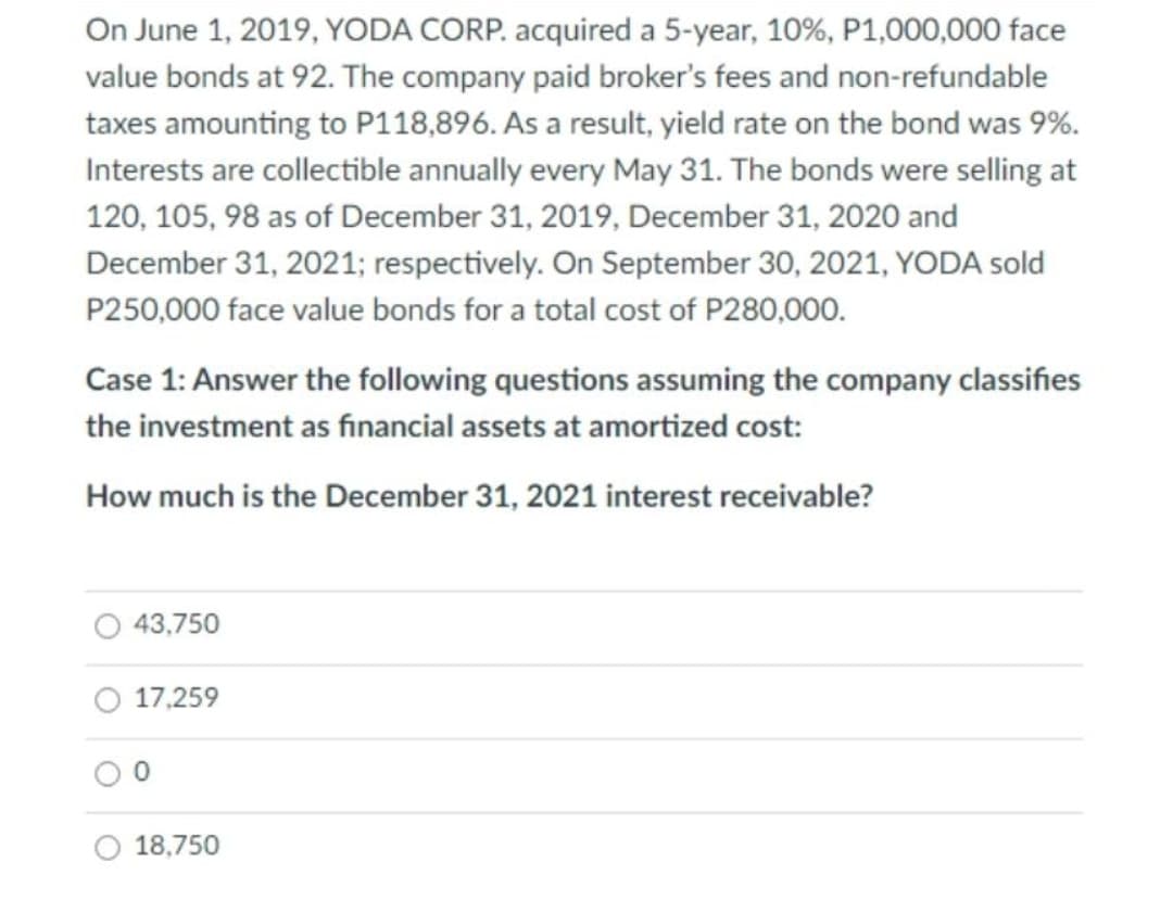 On June 1, 2019, YODA CORP. acquired a 5-year, 10%, P1,000,000 face
value bonds at 92. The company paid broker's fees and non-refundable
taxes amounting to P118,896. As a result, yield rate on the bond was 9%.
Interests are collectible annually every May 31. The bonds were selling at
120, 105, 98 as of December 31, 2019, December 31, 2020 and
December 31, 2021; respectively. On September 30, 2021, YODA sold
P250,000 face value bonds for a total cost of P280,000.
Case 1: Answer the following questions assuming the company classifies
the investment as financial assets at amortized cost:
How much is the December 31, 2021 interest receivable?
43,750
17,259
18,750
