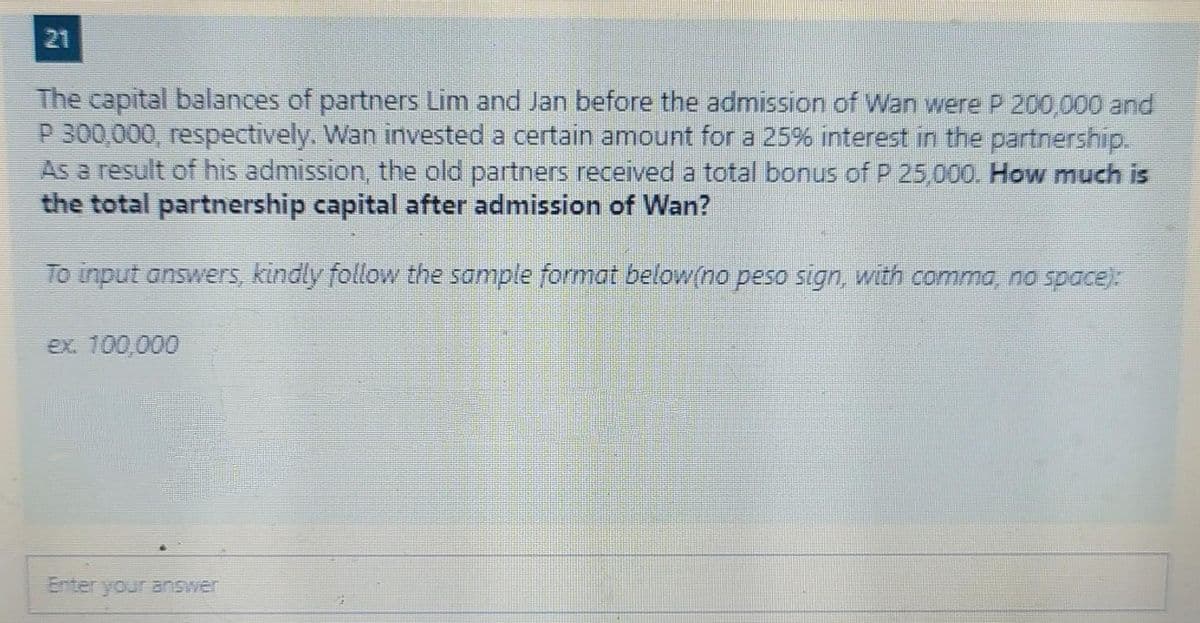 21
The capital balances of partners Lim and Jan before the admission of Wan were P 200,000 and
P 300,000, respectively. Wan invested a certain amount for a 25% interest in the partnership.
As a result of his admission, the old partners received a total bonus of P 25,000. How much is
the total partnership capital after admission of Wan?
To input answers, kindly follow the sample format below(no peso sign, with comma, no space):
ex. 100,000
Enter your answer
