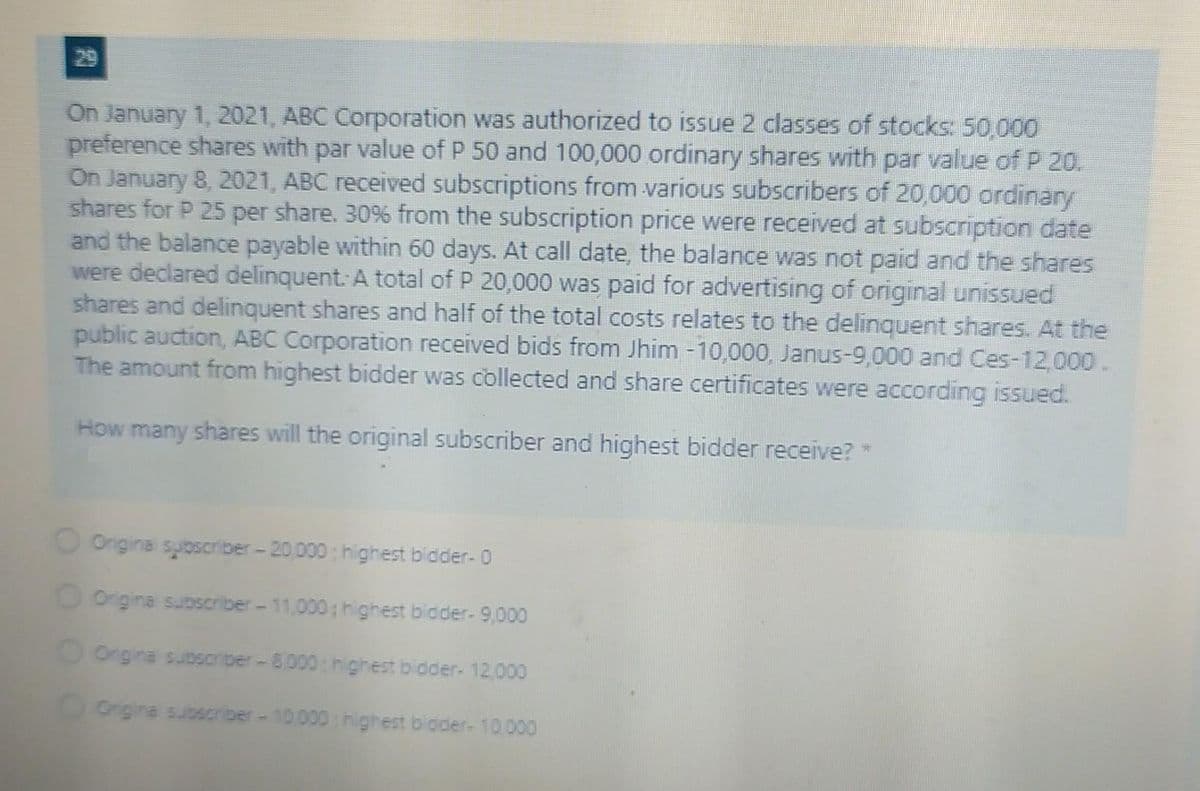 29
On January 1, 2021, ABC Corporation was authorized to issue 2 classes of stocks: 50,000
preference shares with par value of P 50 and 100,000 ordinary shares with par value of P 20.
On January 8, 2021, ABC received subscriptions from various subscribers of 20,000 ordinary
shares for P 25 per share. 30% from the subscription price were received at subscription date
and the balance payable within 60 days. At call date, the balance was not paid and the shares
were declared delinquent: A total of P 20,000 was paid for advertising of original unissued
shares and delinquent shares and half of the total costs relates to the delinquent shares. At the
public auction, ABC Corporation received bids from Jhim -10,000, Janus-9,000 and Ces-12,000.
The amount from highest bidder was collected and share certificates were according issued.
How many shares will the original subscriber and highest bidder receive? *
O Ongina suoscriber-20,000 highest bidder- 0
O Ongina subscriber-11,000; highest bidder- 9,000
Ongina subocriber-8.000: highest bidder- 12.000
OOrgina subscriber-10.000 highest bioder- 10 000
