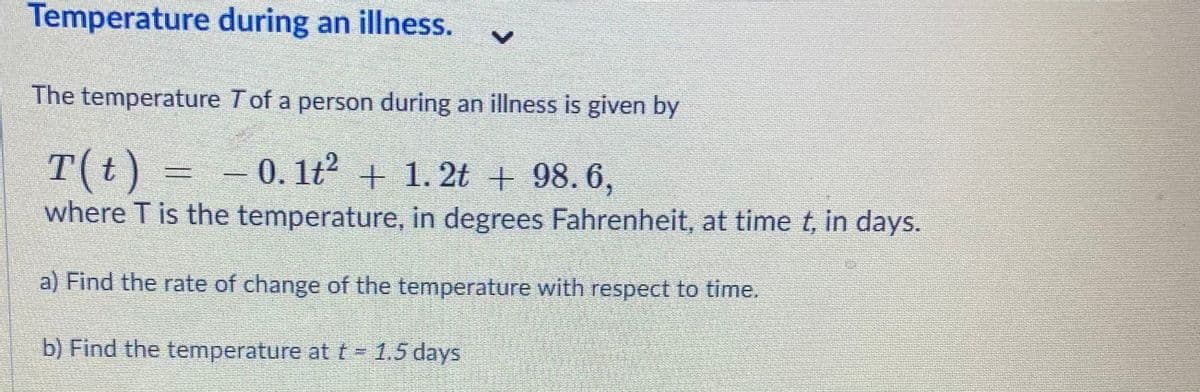 Temperature during an illness.
The temperature T of a person during an illness is given by
T(t) =
where T is the temperature, in degrees Fahrenheit, at time t, in days.
-0. 1t2 + 1. 2t + 98. 6,
a) Find the rate of change of the temperature with respect to time.
b) Find the temperature at t = 1.5 days
