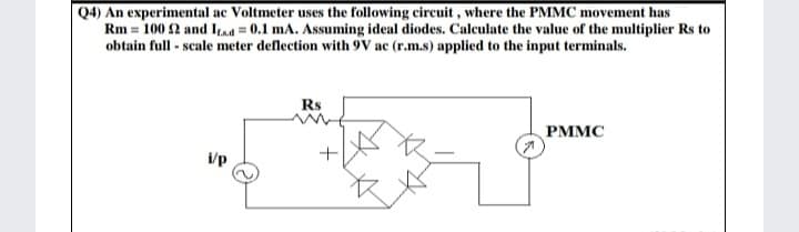 Q4) An experimental ac Voltmeter uses the following circuit , where the PMMC movement has
Rm = 100 2 and Its.a = 0.1 mA. Assuming ideal diodes. Calculate the value of the multiplier Rs to
obtain full - scale meter deflection with 9V ac (r.m.s) applied to the input terminals.
Rs
PMMC
i/p
