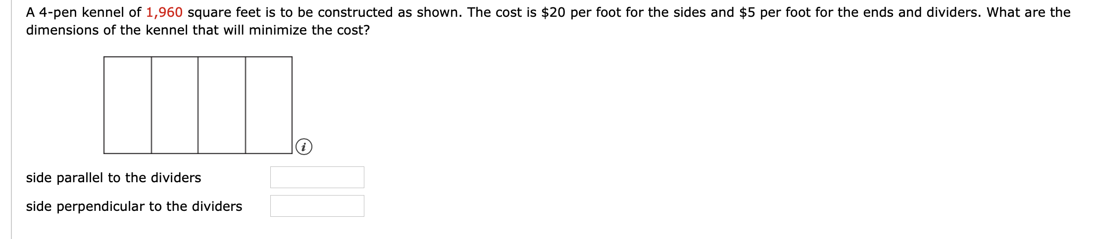 A 4-pen kennel of 1,960 square feet is to be constructed as shown. The cost is $20 per foot for the sides and $5 per foot for the ends and dividers. What are the
dimensions of the kennel that will minimize the cost?
side parallel to the dividers
side perpendicular to the dividers
