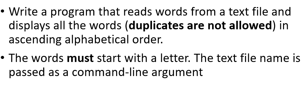 Write a program that reads words from a text file and
displays all the words (duplicates are not allowed) in
ascending alphabetical order.
The words must start with a letter. The text file name is
passed as a command-line argument
