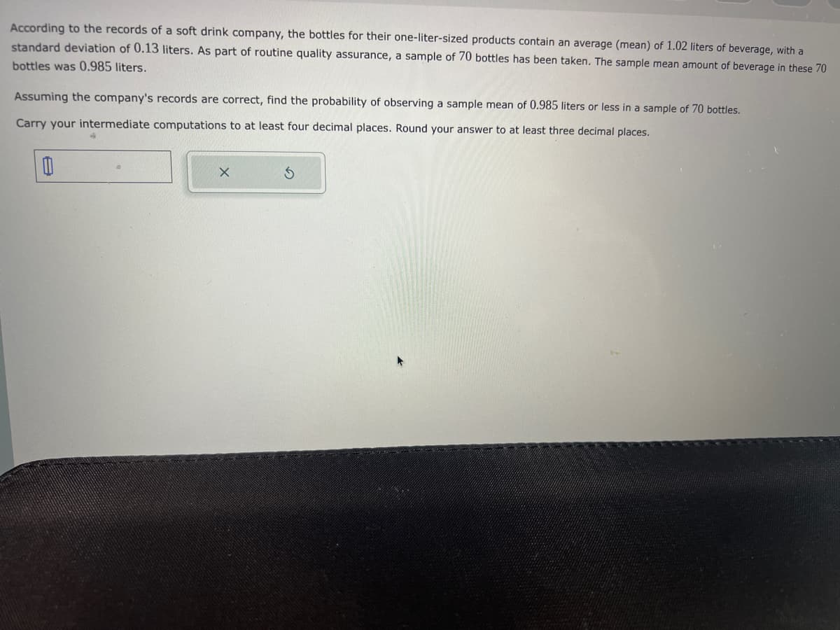 According to the records of a soft drink company, the bottles for their one-liter-sized products contain an average (mean) of 1.02 liters of beverage, with a
standard deviation of 0.13 liters. As part of routine quality assurance, a sample of 70 bottles has been taken. The sample mean amount of beverage in these 70
bottles was 0.985 liters.
Assuming the company's records are correct, find the probability of observing a sample mean of 0.985 liters or less in a sample of 70 bottles.
Carry your intermediate computations to at least four decimal places. Round your answer to at least three decimal places.
0
X
S