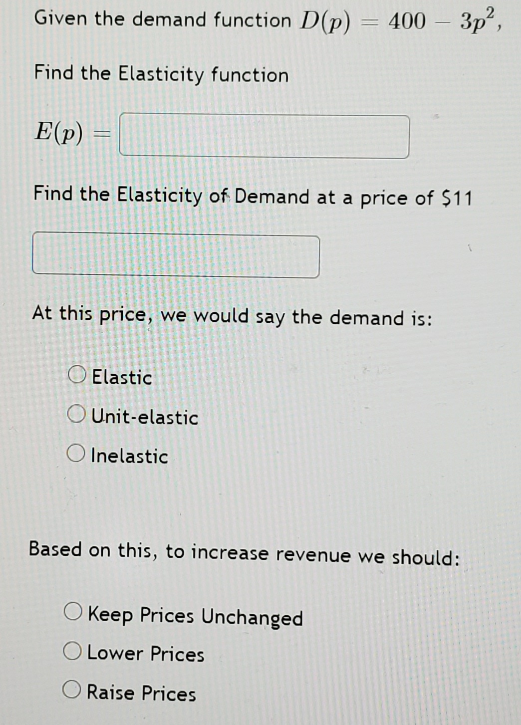 Given the demand function D(p)
400- Зр?,
Find the Elasticity function
E(p)
Find the Elasticity of Demand at a price of $11
At this price, we would say the demand is:
O Elastic
O Unit-elastic
O Inelastic
Based on this, to increase revenue we should:
O Keep Prices Unchanged
O Lower Prices
O Raise Prices
