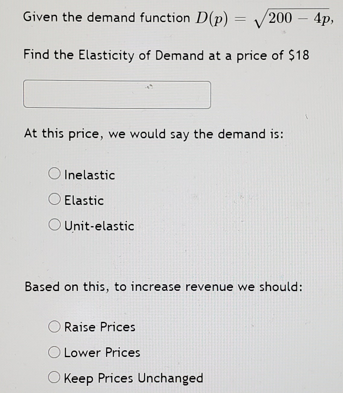 Given the demand function D(p) :
V
200
4p,
-
Find the Elasticity of Demand at a price of $18
At this price, we would say the demand is:
O Inelastic
Elastic
O Unit-elastic
Based on this, to increase revenue we should:
O Raise Prices
Lower Prices
O Keep Prices Unchanged
