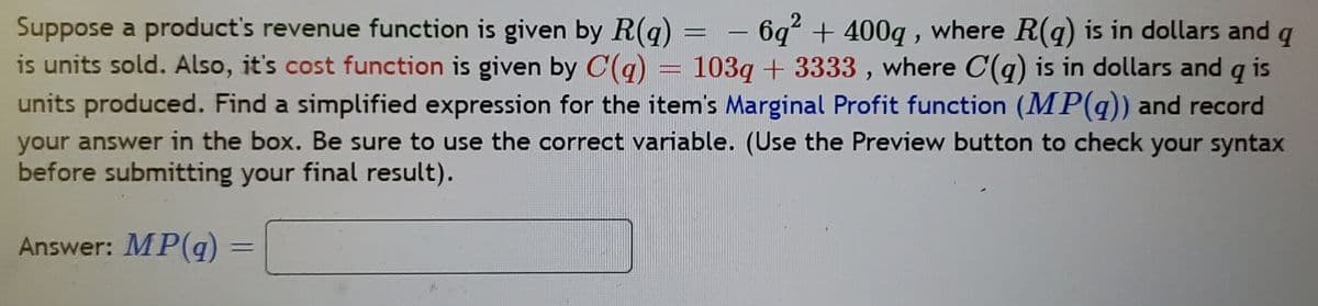 Suppose a product's revenue function is given by R(q)
is units sold. Also, it's cost function is given by C(q)
units produced. Find a simplified expression for the item's Marginal Profit function (MP(q)) and record
your answer in the box. Be sure to use the correct variable. (Use the Preview button to check your syntax
before submitting your final result).
6q + 400q , where R(g) is in dollars and
103q + 3333 , where C(g) is in dollars and is
-
Answer: MP(q)
