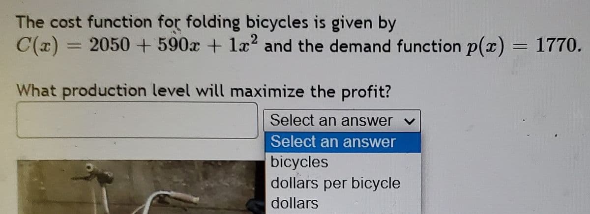 The cost function for folding bicycles is given by
C(x) = 2050 + 590x + la? and the demand function p(x) = 1770.
What production level will maximize the profit?
Select an answer
Select an answer
bicycles
dollars per bicycle
dollars
