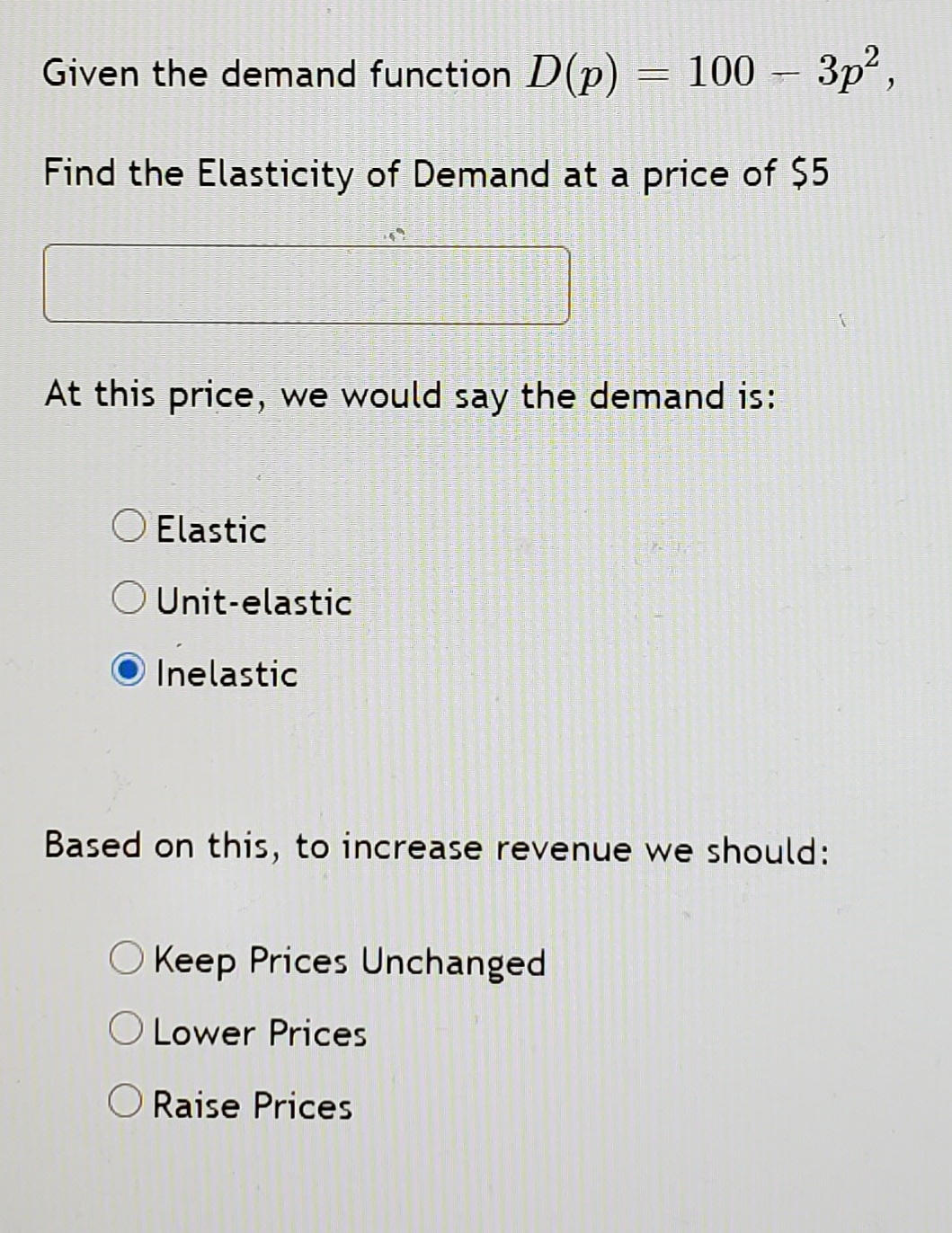 Given the demand function D(p)
100 – 3p2,
Find the Elasticity of Demand at a price of $5
At this price, we would say the demand is:
O Elastic
Unit-elastic
Inelastic
Based on this, to increase revenue we should:
O Keep Prices Unchanged
Lower Prices
O Raise Prices
