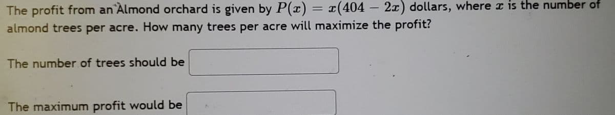 The profit from an Almond orchard is given by P(x) = x(404 – 2x) dollars, where x is the number of
%3D
-
almond trees per acre. How many trees per acre will maximize the profit?
The number of trees should be
The maximum profit would be
