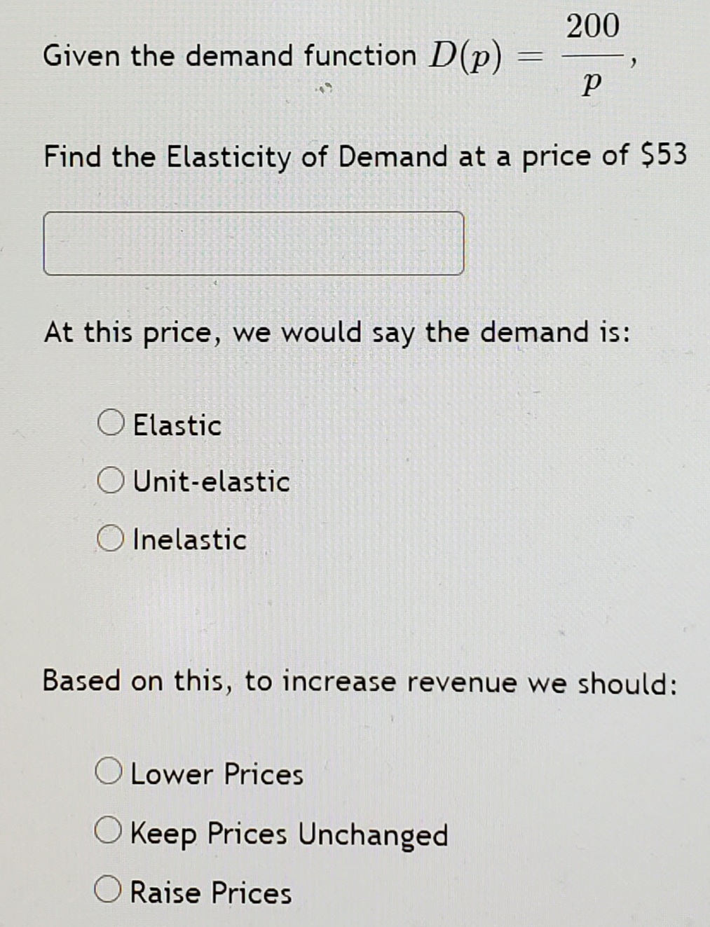200
Given the demand function D(p)
Find the Elasticity of Demand at a price of $53
At this price, we would say the demand is:
O Elastic
O Unit-elastic
O Inelastic
Based on this, to increase revenue we should:
O Lower Prices
O Keep Prices Unchanged
O Raise Prices
