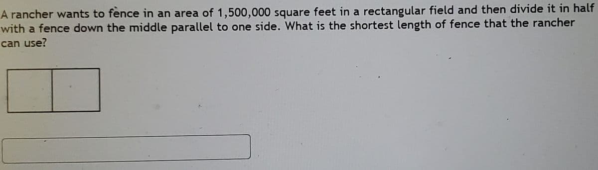 A rancher wants to fence in an area of 1,500,000 square feet in a rectangular field and then divide it in half
with a fence down the middle parallel to one side. What is the shortest length of fence that the rancher
can use?
