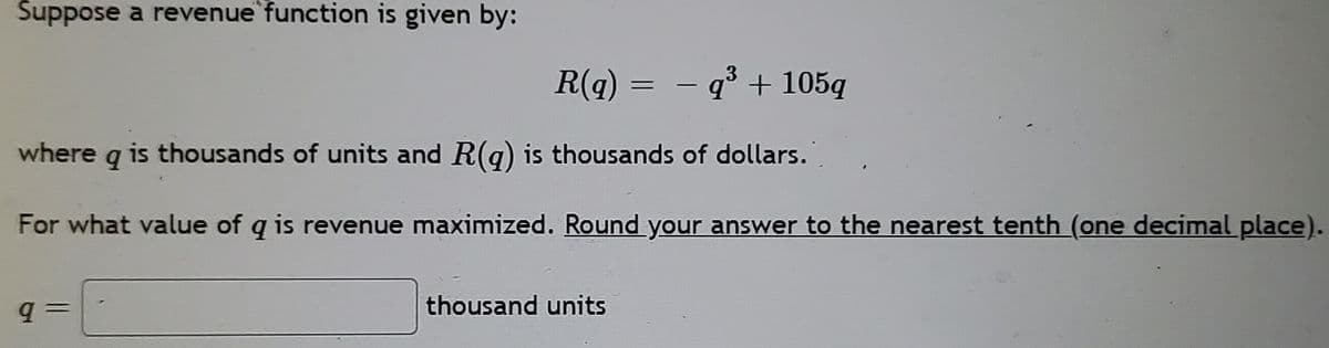 Suppose a revenue function is given by:
R(q) = – q° + 105g
3
where
is thousands of units and R(q) is thousands of dollars.
For what value of q is revenue maximized. Round your answer to the nearest tenth (one decimal place).
q =
thousand units
