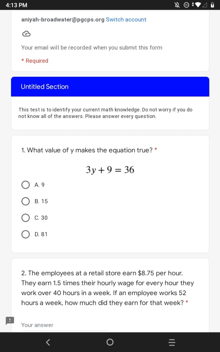 4:13 PM
aniyah-broadwater@pgcps.org Switch account
Your email will be recorded when you submit this form
* Required
Untitled Section
This test is to identify your current math knowledge. Do not worry if you do
not know all of the answers. Please answer every question.
1. What value of y makes the equation true? *
Зу +9%3D 36
А. 9
В. 15
С. 30
D. 81
2. The employees at a retail store earn $8.75 per hour.
They earn 1.5 times their hourly wage for every hour they
work over 40 hours in a week. If an employee works 52
hours a week, how much did they earn for that week? *
Your answer
