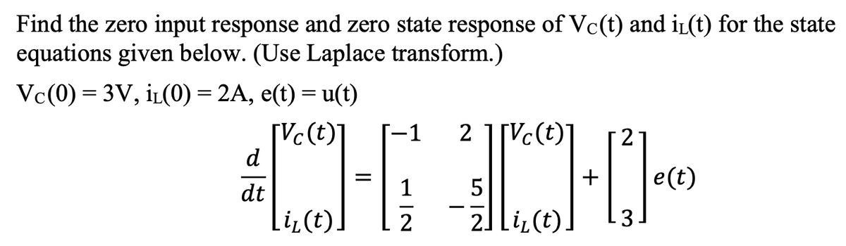 Find the zero input response and zero state response of Vc(t) and iL(t) for the state
equations given below. (Use Laplace transform.)
Vc(0) = 3V, iL(0) = 2A, e(t) = u(t)
[Vc(t)
d
-1
2
2
+
e(t)
dt
li,(t)
21 li(t)
3
