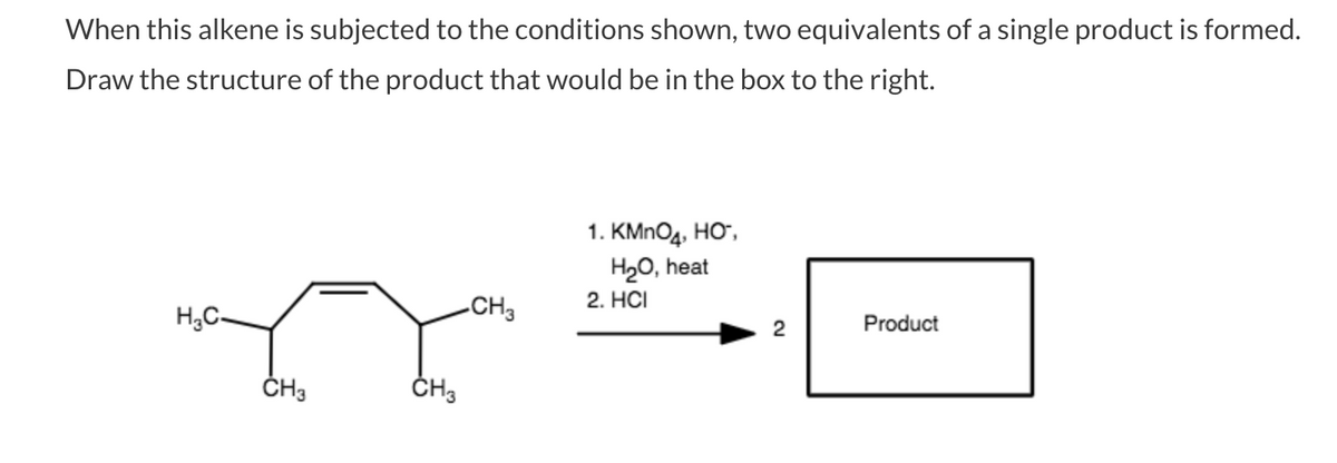 When this alkene is subjected to the conditions shown, two equivalents of a single product is formed.
Draw the structure of the product that would be in the box to the right.
1. KMNO4, HO,
H2O, heat
-CH3
2. HCI
H,C-
Product
2
ČH3
ČH3

