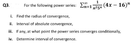 Q3.
For the following power series: En=125 (4x – 16)"
i. Find the radius of convergence,
ii. Interval of absolute convergence,
ii. If any, at what point the power series converges conditionally,
iv. Determine interval of convergence.
