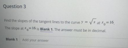 Question 3
Find the slopes of the tangent lines to the curve y = V* at =16,
The slope at X=16 is Blank 1. The answer must be in decimal.
%3D
Blank 1
Add your answer
