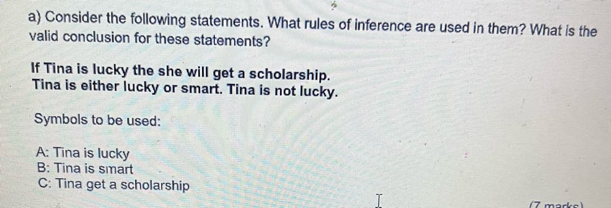 a) Consider the following statements. What rules of inference are used in them? What is the
valid conclusion for these statements?
If Tina is lucky the she will get a scholarship.
Tina is either lucky or smart. Tina is not lucky.
Symbols to be used:
A: Tina is lucky
B: Tina is smart
C: Tina get a scholarship
(7 marks)