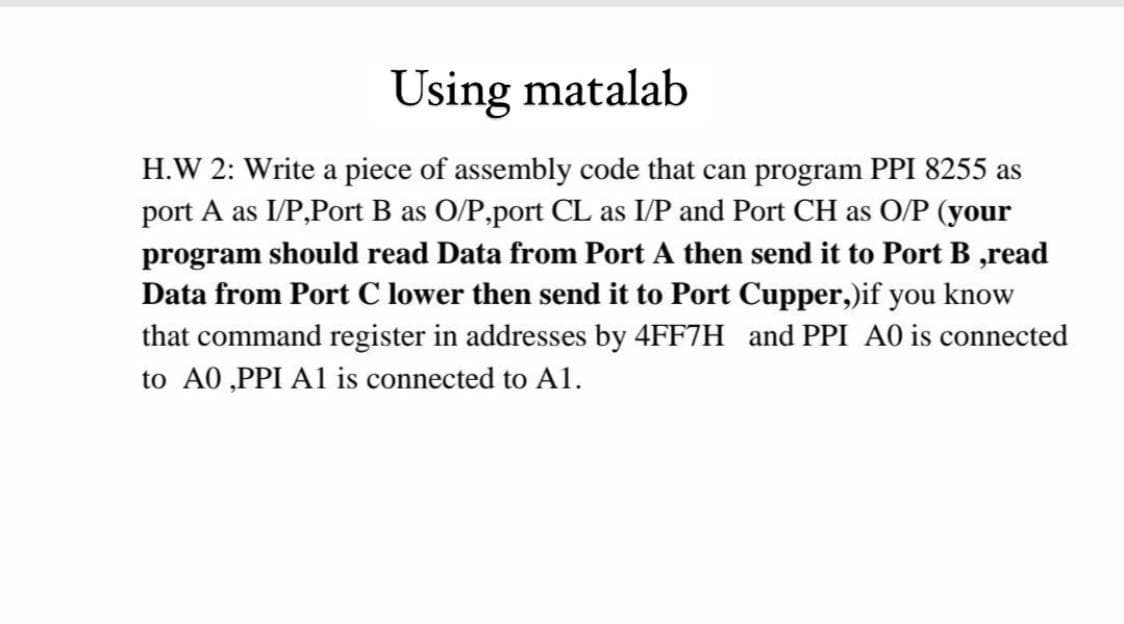 Using matalab
H.W 2: Write a piece of assembly code that can program PPI 8255 as
port A as I/P,Port B as O/P,port CL as I/P and Port CH as O/P (your
program should read Data from Port A then send it to Port B ,read
Data from Port C lower then send it to Port Cupper,)if you know
that command register in addresses by 4FF7H and PPI A0 is connected
to A0 ,PPI A1 is connected to A1.
