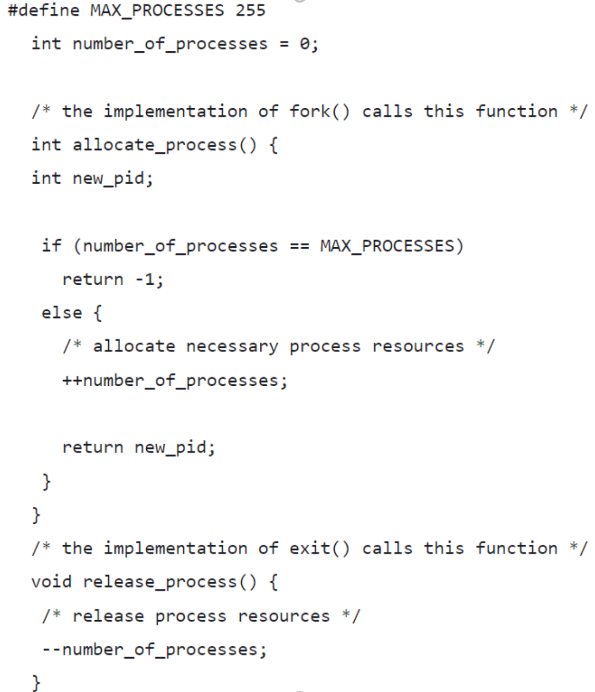 #define MAX_PROCESSES 255
int number_of_processes
0;
%3D
/* the implementation of fork() calls this function */
int allocate_process() {
int new_pid;
if (number_of_processes
MAX_PROCESSES)
==
return -1;
else {
/* allocate necessary process resources */
++number_of_processes;
return new_pid;
}
}
/* the implementation of exit() calls this function */
void release_process() {
/* release process resources
--number_of_processes;
