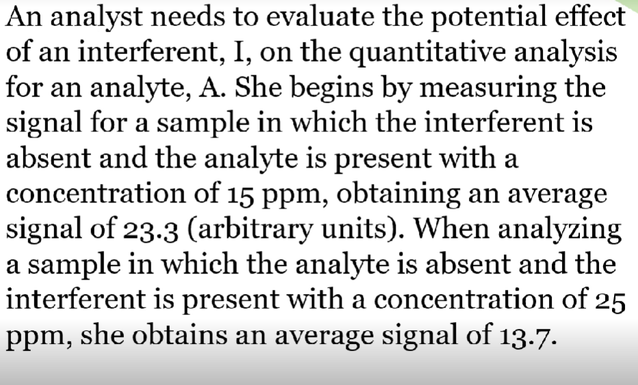 An analyst needs to evaluate the potential effect
of an interferent, I, on the quantitative analysis
for an analyte, A. She begins by measuring the
signal for a sample in which the interferent is
absent and the analyte is present with a
concentration of 15 ppm, obtaining an average
signal of 23.3 (arbitrary units). When analyzing
a sample in which the analyte is absent and the
interferent is present with a concentration of 25
ppm, she obtains an average signal of 13.7.
