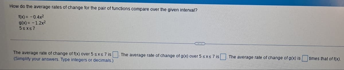 How do the average rates of change for the pair of functions compare over the given interval?
f(x) = -0.4x²
g(x) = -1.2x²
5≤x≤7
The average rate of change of f(x) over 5 ≤x≤ 7 is
(Simplify your answers. Type integers or decimals.)
The average rate of change of g(x) over 5 ≤x≤ 7 is
The average rate of change of g(x) is
times that of f(x).