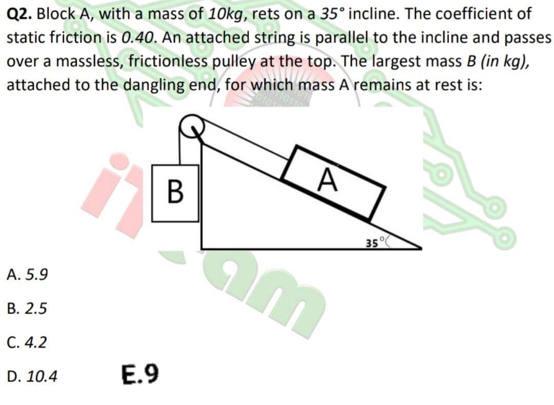 Q2. Block A, with a mass of 10kg, rets on a 35° incline. The coefficient of
static friction is 0.40. An attached string is parallel to the incline and passes
over a massless, frictionless pulley at the top. The largest mass B (in kg),
attached to the dangling end, for which mass A remains at rest is:
35°
A. 5.9
В. 2.5
С. 4.2
D. 10.4
E.9
