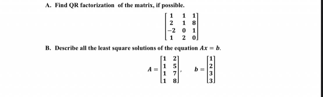 A. Find QR factorization of the matrix, if possible.
1
1
2
1
8.
-2 0
1
2
B. Describe all the least square solutions of the equation Ax = b.
2
1
A =
1 7
[1
b =
8.
[3.
