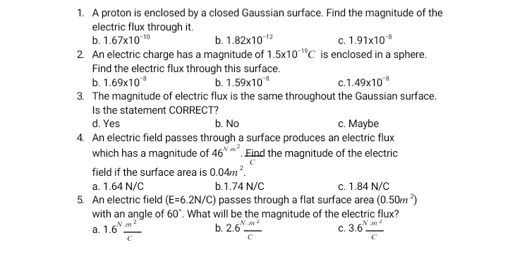 1. A proton is enclosed by a closed Gaussian surface. Find the magnitude of the
electric flux through it.
b. 1.67x1010
2 An electric charge has a magnitude of 1.5x101°C is enclosed in a sphere.
Find the electric flux through this surface.
b. 1.69x108
3. The magnitude of electric flux is the same throughout the Gaussian surface.
Is the statement CORRECT?
b. 1.82x1012
c. 1.91x108
b. 1.59x10
c.1.49x10
d. Yes
b. No
c. Maybe
4. An electric field passes through a surface produces an electric flux
which has a magnitude of 46 . Eind the magnitude of the electric
field if the surface area is 0.04m?.
a. 1.64 N/C
b.1.74 N/C
c. 1.84 N/C
5. An electric field (E=6.2N/C) passes through a flat surface area (0.50m?)
with an angle of 60°. What will be the magnitude of the electric flux?
N m2
b. 2.6
N m2
N m2
а. 1.6
с. 3.6.
