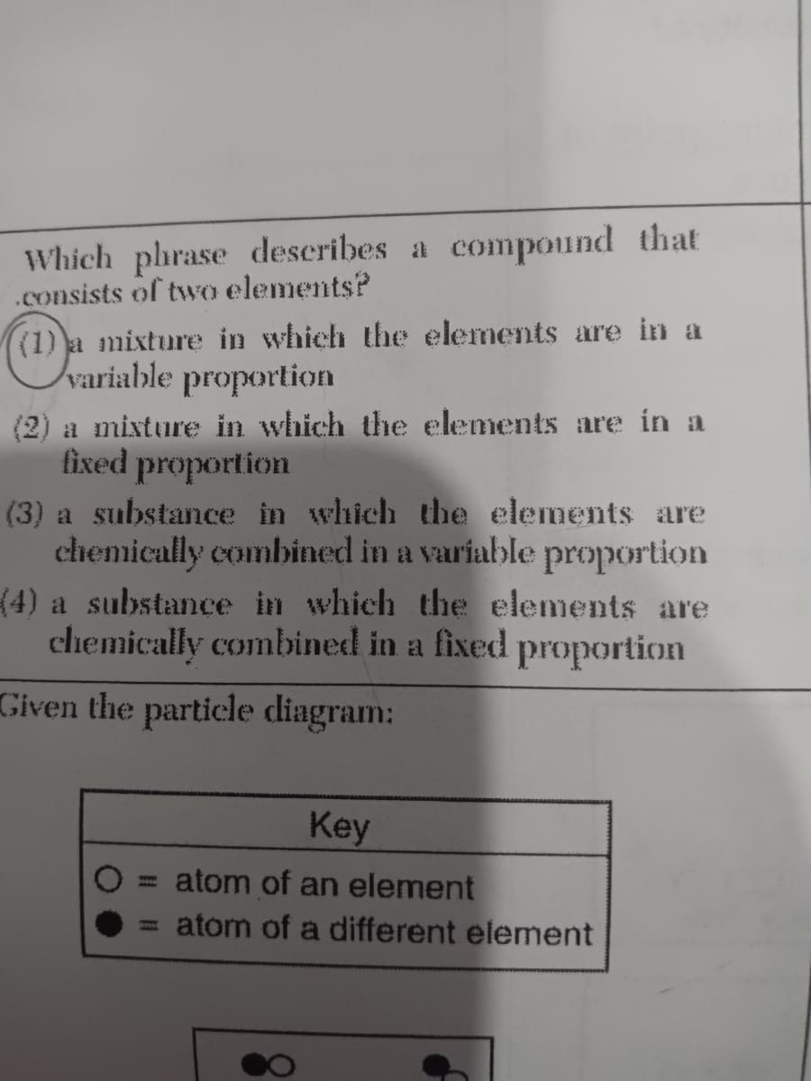 Which phrase deseribes a compound that
.consists of two elements?
(1) a mixture in which the elements are in a
variable proportion
(2) a mixture in which the elements are in a
fixed proportion
(3) a substance in which the elements are
chemically combined in a variable proportion
(4) a substance in which the elements are
chemically combined in a fixed proportion
Given the particle diagram:
Key
atom of an element
atom of a different element

