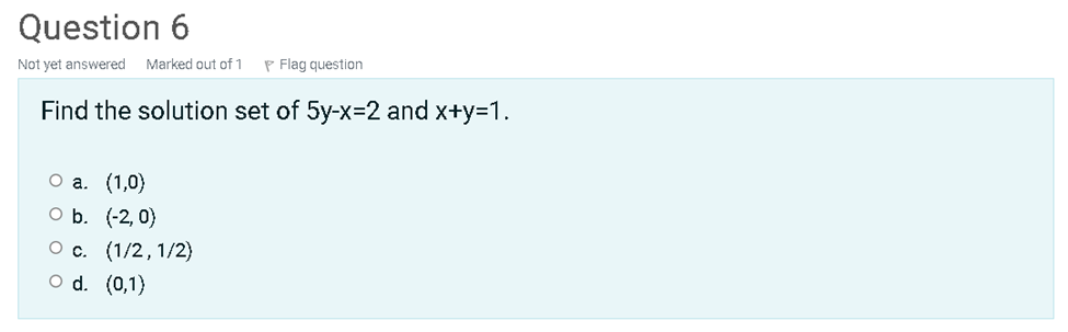 Question 6
Not yet answered
Marked out of 1
P Flag question
Find the solution set of 5y-x=2 and x+y=1.
О а. (1,0)
O b. (-2, 0}
Ос. (1/2, 1/2)
O d. (0,1)
