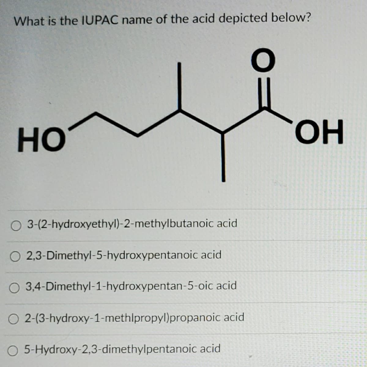 What is the IUPAC name of the acid depicted below?
HO
ОН
3-(2-hydroxyethyl)-2-methylbutanoic acid
O 2,3-Dimethyl-5-hydroxypentanoic acid
O 3,4-Dimethyl-1-hydroxypentan-5-oic acid
O 2-(3-hydroxy-1-methlpropyl)propanoic acid
5-Hydroxy-2,3-dimethylpentanoic acid
