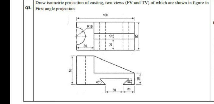 Draw isometric projection of casting, two views (FV and TV) of which are shown in figure in
Q3. First angle projection.
50
R15
1
100
1 i st
+
I
1
45
20
30
20
8
20