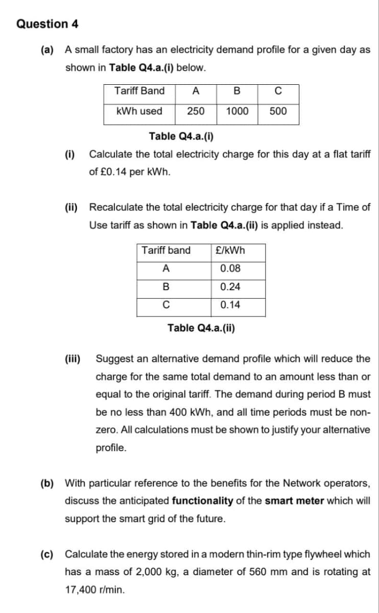 Question 4
(a) A small factory has an electricity demand profile for a given day as
shown in Table Q4.a.(i) below.
Tariff Band
A
B
C
kWh used
250 1000 500
(i)
Table Q4.a.(i)
Calculate the total electricity charge for this day at a flat tariff
of £0.14 per kWh.
(ii) Recalculate the total electricity charge for that day if a Time of
Use tariff as shown in Table Q4.a.(ii) is applied instead.
(iii)
Tariff band
A
B
C
£/kWh
0.08
0.24
0.14
Table Q4.a.(ii)
Suggest an alternative demand profile which will reduce the
charge for the same total demand to an amount less than or
equal to the original tariff. The demand during period B must
be no less than 400 kWh, and all time periods must be non-
zero. All calculations must be shown to justify your alternative
profile.
(b) With particular reference to the benefits for the Network operators,
discuss the anticipated functionality of the smart meter which will
support the smart grid of the future.
(c) Calculate the energy stored in a modern thin-rim type flywheel which
has a mass of 2,000 kg, a diameter of 560 mm and is rotating at
17,400 r/min.