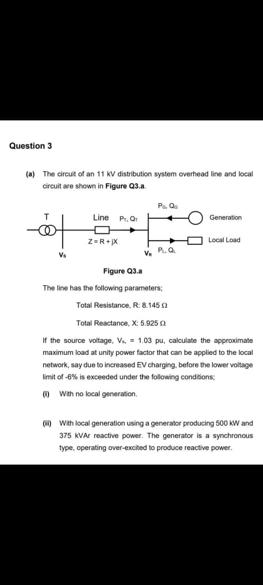Question 3
(a) The circuit of an 11 kV distribution system overhead line and local
circuit are shown in Figure Q3.a.
T
o
Vs
Line PT, QT
Z= R +jx
VR
PG, QG
PL, QL
Figure Q3.a
The line has the following parameters;
Total Resistance, R: 8.145
Generation
Local Load
Total Reactance, X: 5.925 2
If the source voltage, Vs,= 1.03 pu, calculate the approximate
maximum load at unity power factor that can be applied to the local
network, say due to increased EV charging, before the lower voltage
limit of -6% is exceeded under the following conditions;
(i)
With no local generation.
(ii) With local generation using a generator producing 500 kW and
375 kVAr reactive power. The generator is a synchronous
type, operating over-excited to produce reactive power.