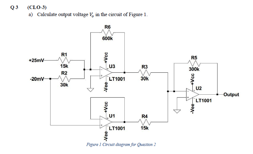Q3 (CLO-3)
a) Calculate output voltage V, in the circuit of Figure 1.
+25mV-
-20mV-
R1
15k
R2
30k
R6
600k
+Vcc
-Vee-
+Vcc
-Vee
U3
LT1001
U1
LT1001
R3
M
30k
R4
15k
Figure 1 Circuit diagram for Question 2
R5
300k
၁၁+
-Vee-
U2
LT1001
Output