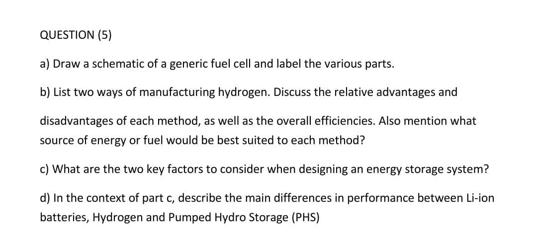 QUESTION (5)
a) Draw a schematic of a generic fuel cell and label the various parts.
b) List two ways of manufacturing hydrogen. Discuss the relative advantages and
disadvantages of each method, as well as the overall efficiencies. Also mention what
source of energy or fuel would be best suited to each method?
c) What are the two key factors to consider when designing an energy storage system?
d) In the context of part c, describe the main differences in performance between Li-ion
batteries, Hydrogen and Pumped Hydro Storage (PHS)