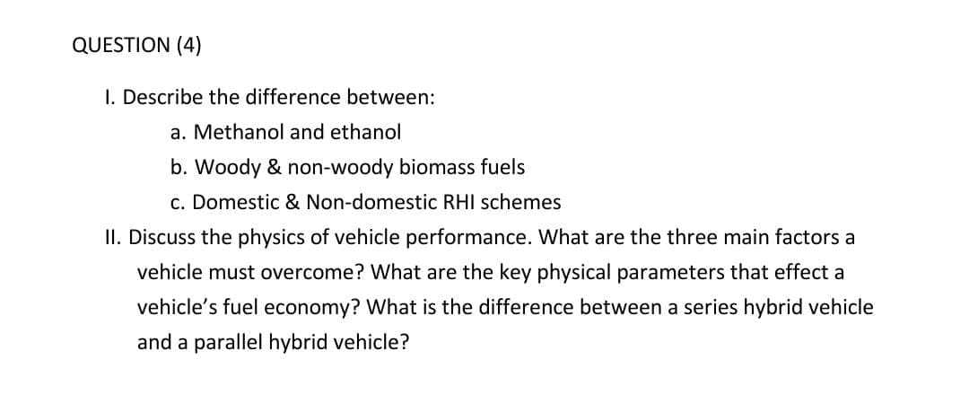 QUESTION (4)
I. Describe the difference between:
a. Methanol and ethanol
b. Woody & non-woody biomass fuels
c. Domestic & Non-domestic RHI schemes
II. Discuss the physics of vehicle performance. What are the three main factors a
vehicle must overcome? What are the key physical parameters that effect a
vehicle's fuel economy? What is the difference between a series hybrid vehicle
and a parallel hybrid vehicle?