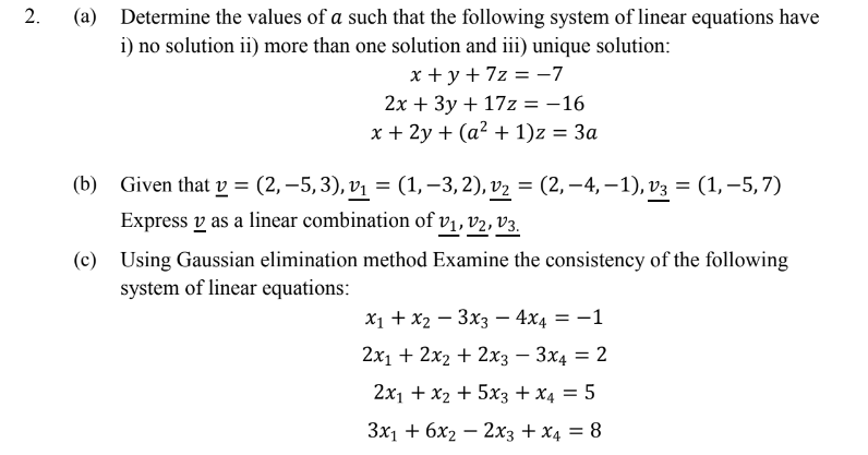 Determine the values of a such that the following system of linear equations have
i) no solution ii) more than one solution and iii) unique solution:
x + y + 7z = -7
2x + 3y + 17z = -16
x + 2y + (a² + 1)z = 3a
(b) Given that v = (2, –5, 3), vị = (1, –3, 2), v2 = (2, –4, – 1), v3 = (1,–5, 7)
Express v as a linear combination of vị, v2, v3.
(c) Using Gaussian elimination method Examine the consistency of the following
system of linear equations:
I|
2х1 + 2x2 + 2xз — Зх4 3D 2
2x1 + x2 + 5x3 + x4 = 5
Зx1 + 6х2 — 2хз + x4 —D 8
2.
