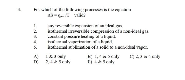 For which of the following processes is the equation
AS = qrev /T valid?
any reversible expansion of an ideal gas.
isothermal irreversible compression of a non-ideal gas.
constant pressure heating of a liquid.
isothermal vaporization of a liquid.
isothermal sublimation of a solid to a non-ideal vapor.
1.
2.
3.
4.
5.
1 & 3 only
A)
2, 4 & 5 only
D)
B) 1, 4 & 5 only
E) 4 & 5 only
C) 2, 3 & 4 only
4.
