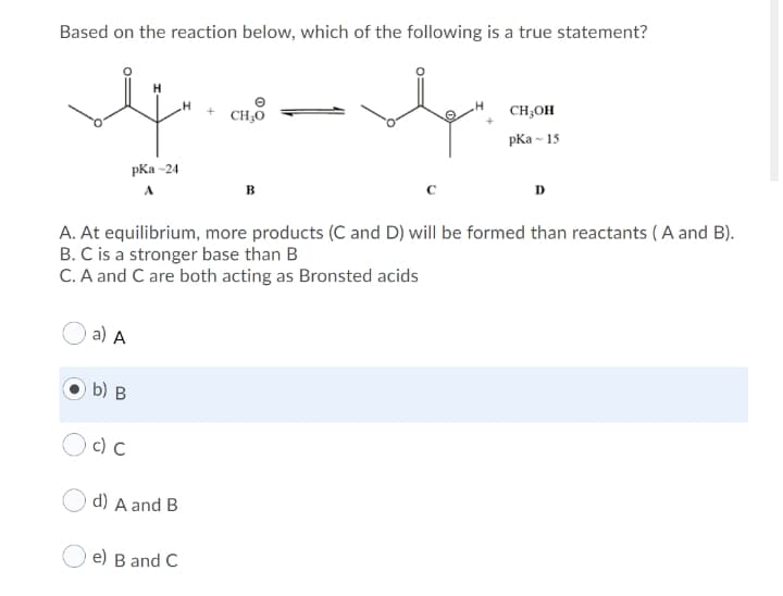 Based on the reaction below, which of the following is a true statement?
CH,OH
CH;O
pКа - 15
pКа -24
D
A
A. At equilibrium, more products (C and D) will be formed than reactants ( A and B).
B. C is a stronger base than B
C. A and C are both acting as Bronsted acids
a) A
b) B
Oc) C
d) A and B
e) B and C
