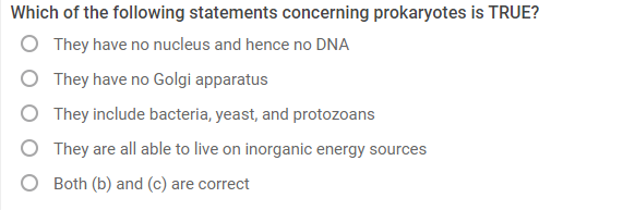 Which of the following statements concerning prokaryotes is TRUE?
They have no nucleus and hence no DNA
They have no Golgi apparatus
They include bacteria, yeast, and protozoans
They are all able to live on inorganic energy sources
Both (b) and (c) are correct