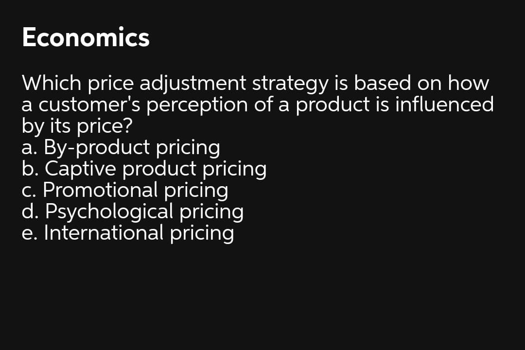 Economics
Which price adjustment strategy is based on how
a customer's perception of a product is influenced
by its price?
a. By-product pricing
b. Captive product pricing
c. Promotional pricing
d. Psychological pricing
e. International pricing

