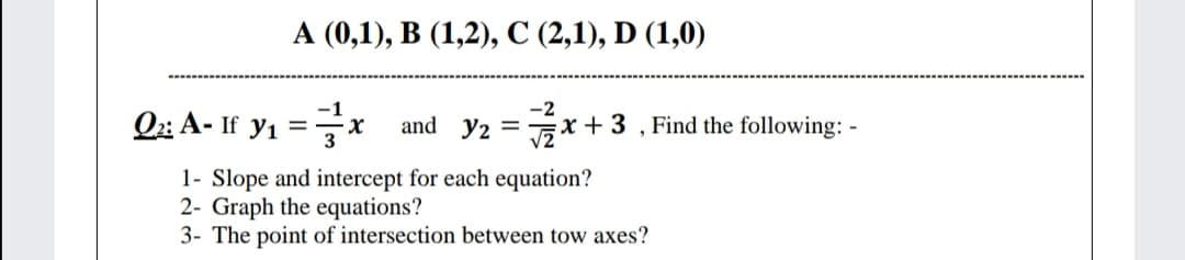 A (0,1), B (1,2), C (2,1), D (1,0)
Oz A- If y1 =x
-2
x + 3 , Find the following: -
and y2 =
%3D
1- Slope and intercept for each equation?
2- Graph the equations?
3- The point of intersection between tow axes?
