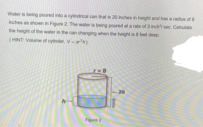 Water is being poured into a cylindrical can that is 20 inches in height and has a radius of 8
inches as shown in Figure 2. The water is being poured at a rate of 3 inch/ sec. Calculate
the height of the water in the can changing when the height is 8 feet deep.
( HINT: Volume of cylinder, V = r²h).
r= 8
20
Figure 2
