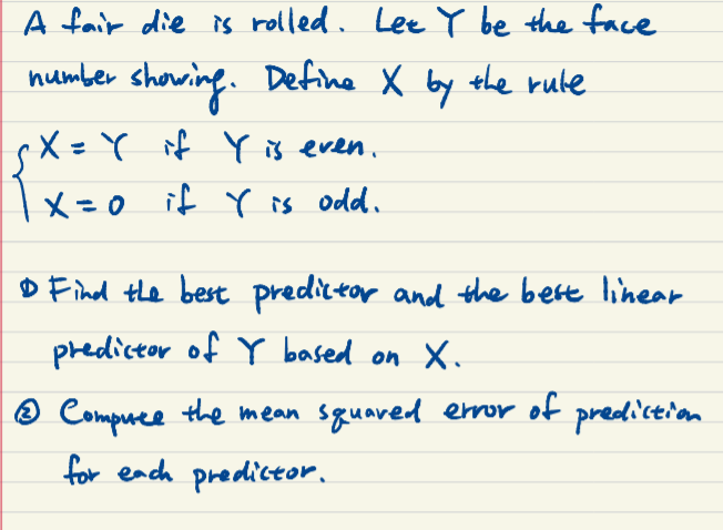 A fair die is rolled. Lee Y be the face
number showing. Define X by the rule
rX =Y if Y is even.
|x=0 if is odd.
D Find the best predictar and the bert linear
predictor of Y based on X.
® Compree the mean sguared eror of prediction
for each predictor.

